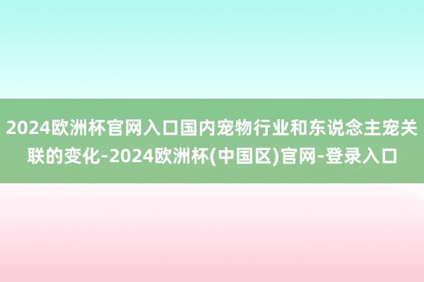 2024欧洲杯官网入口国内宠物行业和东说念主宠关联的变化-2024欧洲杯(中国区)官网-登录入口