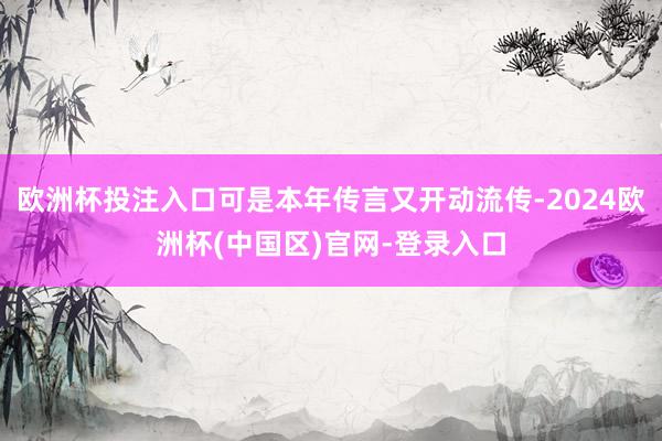 欧洲杯投注入口可是本年传言又开动流传-2024欧洲杯(中国区)官网-登录入口
