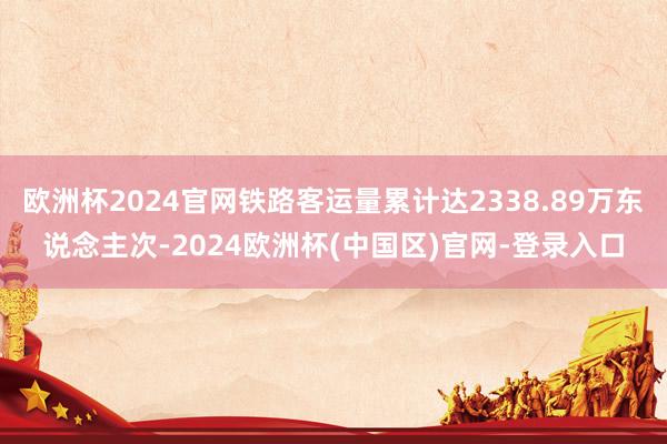 欧洲杯2024官网铁路客运量累计达2338.89万东说念主次-2024欧洲杯(中国区)官网-登录入口