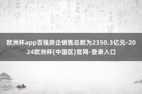 欧洲杯app百强房企销售总数为2350.3亿元-2024欧洲杯(中国区)官网-登录入口