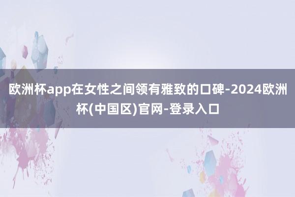 欧洲杯app在女性之间领有雅致的口碑-2024欧洲杯(中国区)官网-登录入口