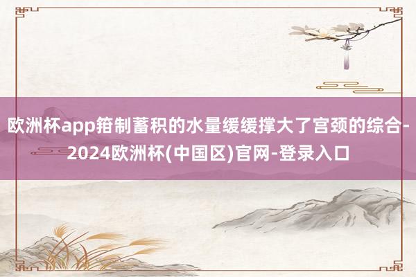 欧洲杯app箝制蓄积的水量缓缓撑大了宫颈的综合-2024欧洲杯(中国区)官网-登录入口