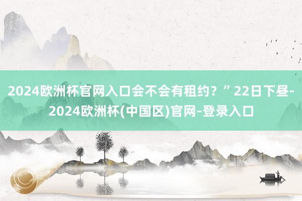 2024欧洲杯官网入口会不会有租约？”22日下昼-2024欧洲杯(中国区)官网-登录入口