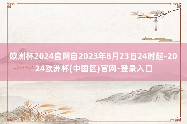 欧洲杯2024官网自2023年8月23日24时起-2024欧洲杯(中国区)官网-登录入口