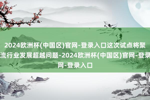 2024欧洲杯(中国区)官网-登录入口这次试点将聚焦物流行业发展超越问题-2024欧洲杯(中国区)官网-登录入口