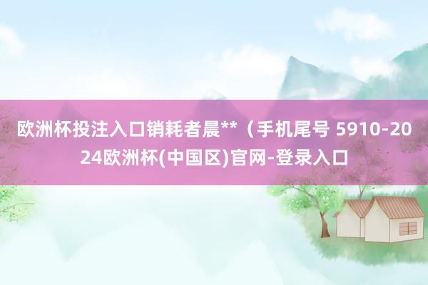欧洲杯投注入口销耗者晨**（手机尾号 5910-2024欧洲杯(中国区)官网-登录入口
