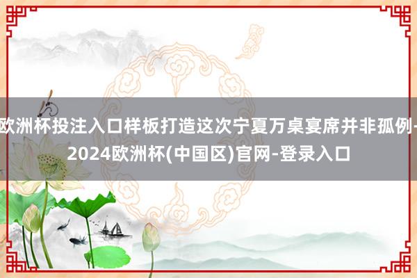 欧洲杯投注入口样板打造这次宁夏万桌宴席并非孤例-2024欧洲杯(中国区)官网-登录入口