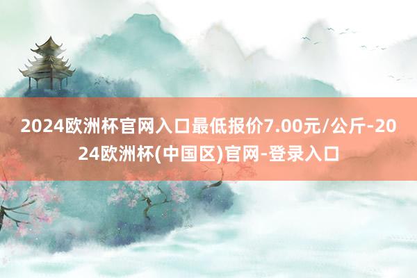 2024欧洲杯官网入口最低报价7.00元/公斤-2024欧洲杯(中国区)官网-登录入口