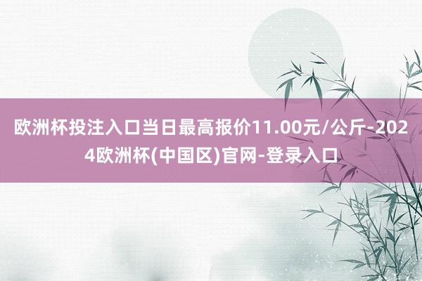 欧洲杯投注入口当日最高报价11.00元/公斤-2024欧洲杯(中国区)官网-登录入口