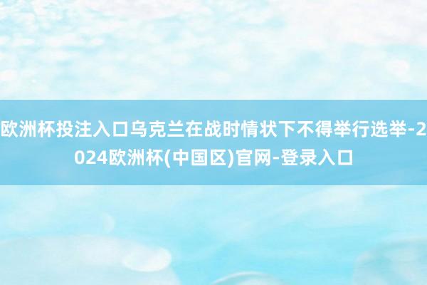欧洲杯投注入口乌克兰在战时情状下不得举行选举-2024欧洲杯(中国区)官网-登录入口
