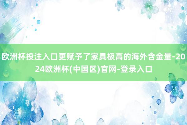 欧洲杯投注入口更赋予了家具极高的海外含金量-2024欧洲杯(中国区)官网-登录入口
