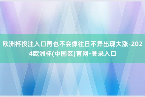 欧洲杯投注入口再也不会像往日不异出现大涨-2024欧洲杯(中国区)官网-登录入口