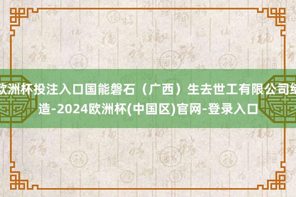 欧洲杯投注入口国能磐石（广西）生去世工有限公司缔造-2024欧洲杯(中国区)官网-登录入口