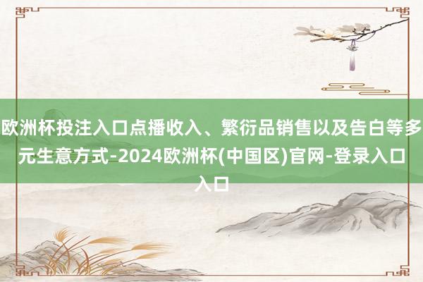 欧洲杯投注入口点播收入、繁衍品销售以及告白等多元生意方式-2024欧洲杯(中国区)官网-登录入口