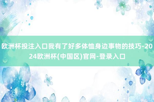 欧洲杯投注入口我有了好多体恤身边事物的技巧-2024欧洲杯(中国区)官网-登录入口