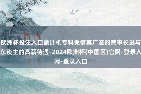 欧洲杯投注入口诡计机专科凭借其广袤的管事长进与诱东谈主的高薪待遇-2024欧洲杯(中国区)官网-登录入口