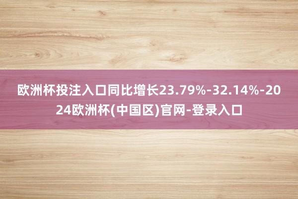 欧洲杯投注入口同比增长23.79%-32.14%-2024欧洲杯(中国区)官网-登录入口