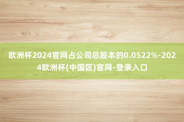 欧洲杯2024官网占公司总股本的0.0522%-2024欧洲杯(中国区)官网-登录入口