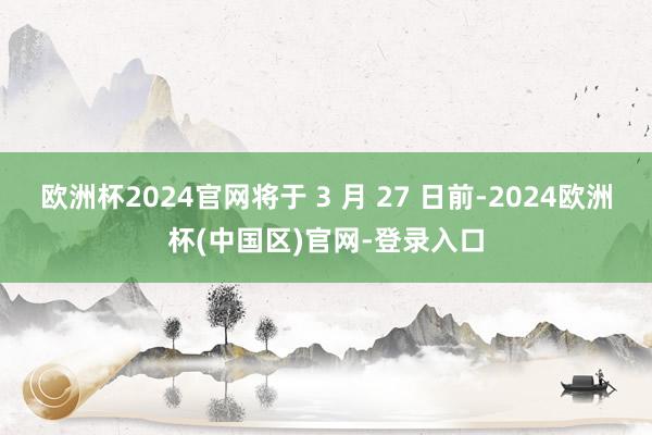 欧洲杯2024官网将于 3 月 27 日前-2024欧洲杯(中国区)官网-登录入口