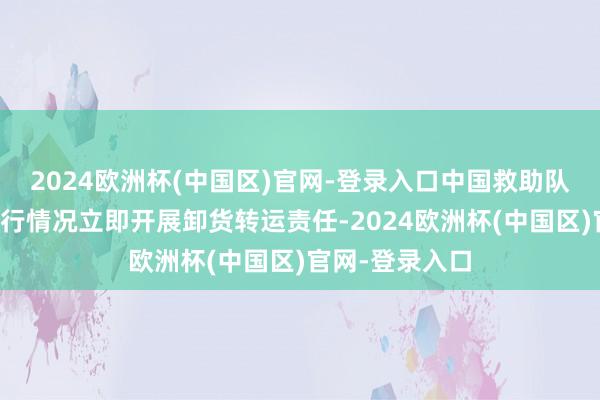 2024欧洲杯(中国区)官网-登录入口中国救助队将笔据当地执行情况立即开展卸货转运责任-2024欧洲杯(中国区)官网-登录入口