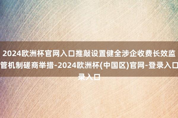 2024欧洲杯官网入口推敲设置健全涉企收费长效监管机制磋商举措-2024欧洲杯(中国区)官网-登录入口