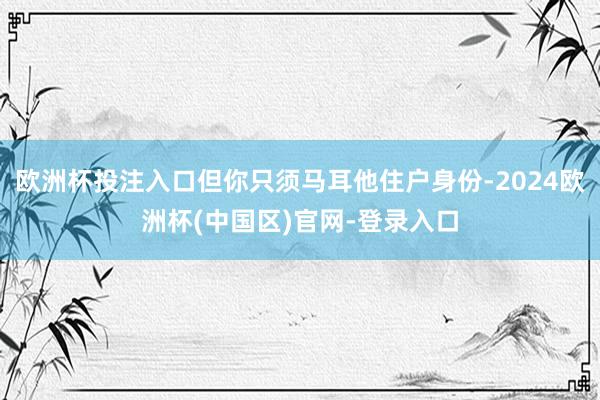 欧洲杯投注入口但你只须马耳他住户身份-2024欧洲杯(中国区)官网-登录入口