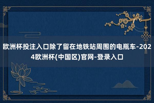 欧洲杯投注入口除了留在地铁站周围的电瓶车-2024欧洲杯(中国区)官网-登录入口