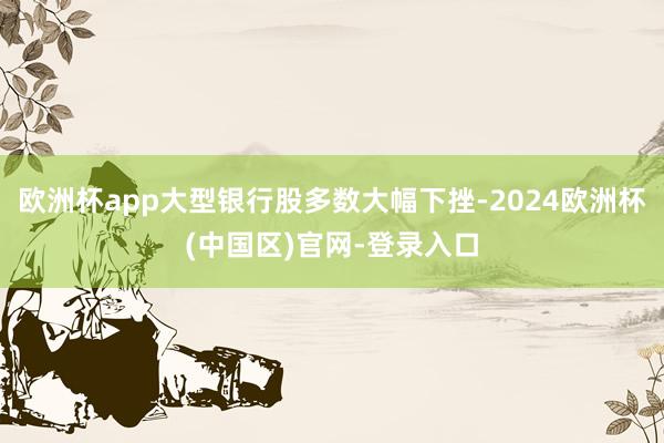 欧洲杯app大型银行股多数大幅下挫-2024欧洲杯(中国区)官网-登录入口