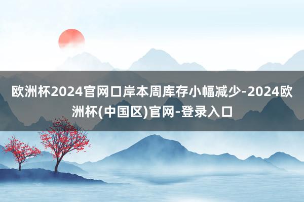欧洲杯2024官网口岸本周库存小幅减少-2024欧洲杯(中国区)官网-登录入口