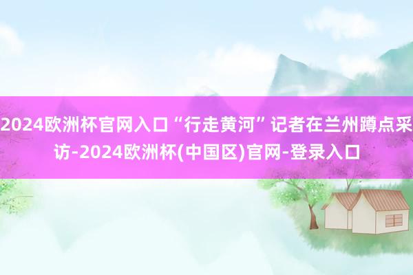 2024欧洲杯官网入口“行走黄河”记者在兰州蹲点采访-2024欧洲杯(中国区)官网-登录入口