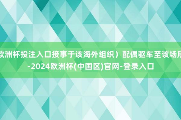 欧洲杯投注入口接事于该海外组织）配偶驱车至该场所-2024欧洲杯(中国区)官网-登录入口