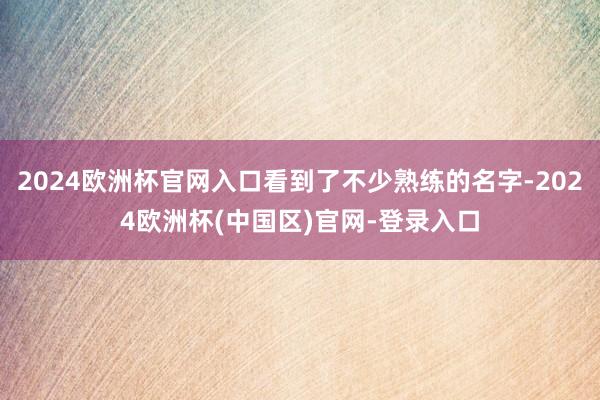 2024欧洲杯官网入口看到了不少熟练的名字-2024欧洲杯(中国区)官网-登录入口