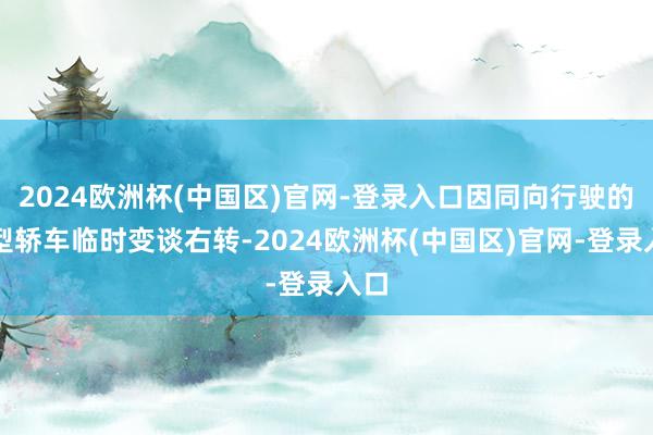 2024欧洲杯(中国区)官网-登录入口因同向行驶的微型轿车临时变谈右转-2024欧洲杯(中国区)官网-登录入口
