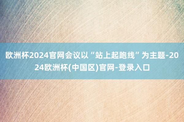欧洲杯2024官网会议以“站上起跑线”为主题-2024欧洲杯(中国区)官网-登录入口