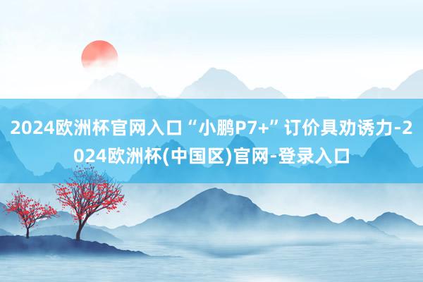 2024欧洲杯官网入口“小鹏P7+”订价具劝诱力-2024欧洲杯(中国区)官网-登录入口