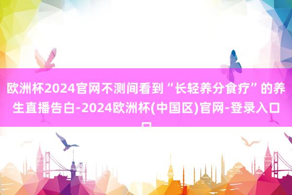欧洲杯2024官网不测间看到“长轻养分食疗”的养生直播告白-2024欧洲杯(中国区)官网-登录入口