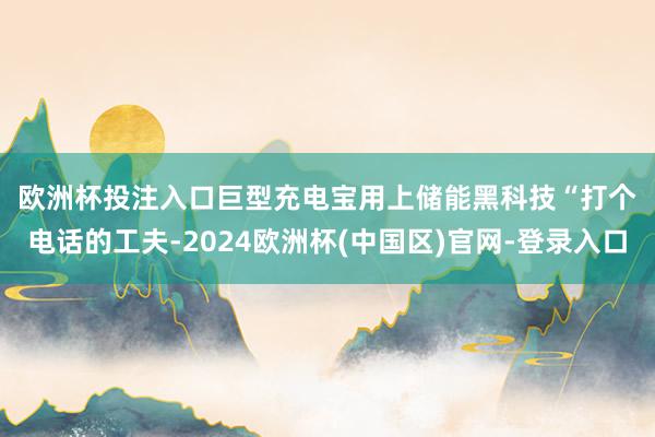 欧洲杯投注入口　　巨型充电宝用上储能黑科技　　“打个电话的工夫-2024欧洲杯(中国区)官网-登录入口