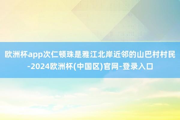 欧洲杯app　　次仁顿珠是雅江北岸近邻的山巴村村民-2024欧洲杯(中国区)官网-登录入口