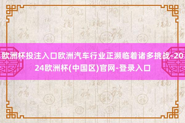 欧洲杯投注入口欧洲汽车行业正濒临着诸多挑战-2024欧洲杯(中国区)官网-登录入口