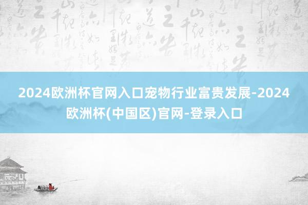 2024欧洲杯官网入口　　宠物行业富贵发展-2024欧洲杯(中国区)官网-登录入口