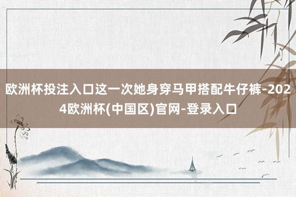 欧洲杯投注入口这一次她身穿马甲搭配牛仔裤-2024欧洲杯(中国区)官网-登录入口