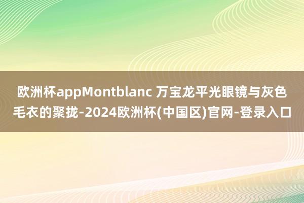 欧洲杯appMontblanc 万宝龙平光眼镜与灰色毛衣的聚拢-2024欧洲杯(中国区)官网-登录入口