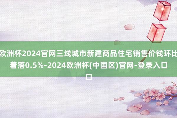 欧洲杯2024官网三线城市新建商品住宅销售价钱环比着落0.5%-2024欧洲杯(中国区)官网-登录入口