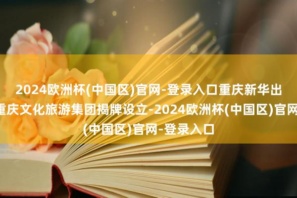 2024欧洲杯(中国区)官网-登录入口重庆新华出书集团、重庆文化旅游集团揭牌设立-2024欧洲杯(中国区)官网-登录入口