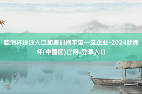 欧洲杯投注入口加速训诲宇宙一流企业-2024欧洲杯(中国区)官网-登录入口