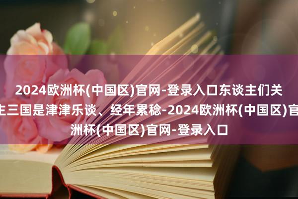2024欧洲杯(中国区)官网-登录入口东谈主们关于三国东谈主三国是津津乐谈、经年累稔-2024欧洲杯(中国区)官网-登录入口
