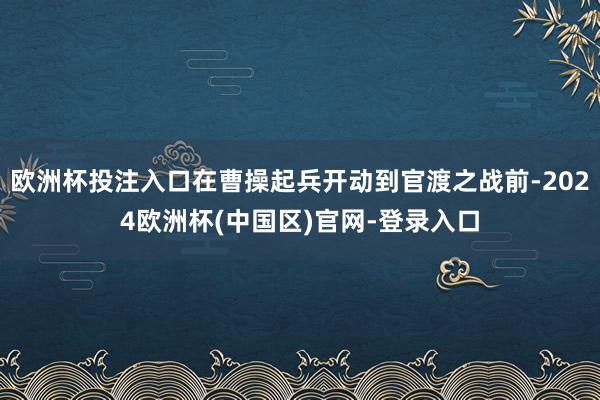 欧洲杯投注入口在曹操起兵开动到官渡之战前-2024欧洲杯(中国区)官网-登录入口