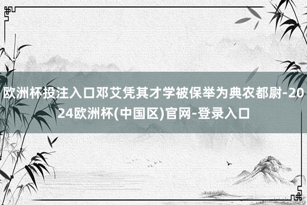 欧洲杯投注入口邓艾凭其才学被保举为典农都尉-2024欧洲杯(中国区)官网-登录入口