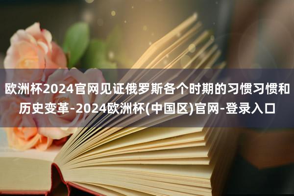 欧洲杯2024官网见证俄罗斯各个时期的习惯习惯和历史变革-2024欧洲杯(中国区)官网-登录入口