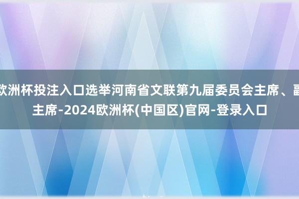 欧洲杯投注入口选举河南省文联第九届委员会主席、副主席-2024欧洲杯(中国区)官网-登录入口